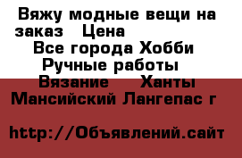 Вяжу модные вещи на заказ › Цена ­ 3000-10000 - Все города Хобби. Ручные работы » Вязание   . Ханты-Мансийский,Лангепас г.